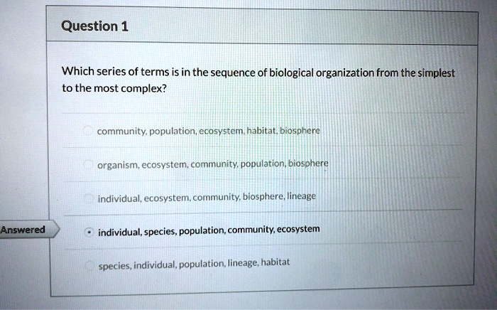 Which series of terms is in the sequence of biological organization from the simplest to the most complex?
community, population, ecosystem, habitat, biosphere
organism, ecosystem, community, population, biosphere
individual, ecosystem, community, biosphere, lineage
individual, species, population, community, ecosystem
species, individual, population, lineage, habitat
