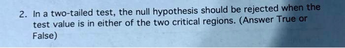 In a two-tailed test, the null hypothesis should be rejected when the test value is in either of the two critical regions. (Answer True or False)