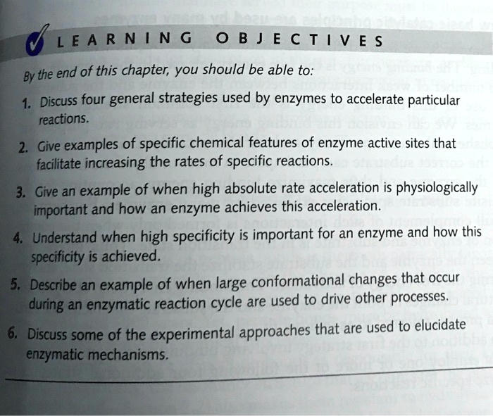 LEARNING OBJECTIVES

By the end of this chapter, you should be able to:

1. Discuss four general strategies used by enzymes to accelerate particular reactions.
2. Give examples of specific chemical features of enzyme active sites that facilitate increasing the rates of specific reactions.
3. Give an example of when high absolute rate acceleration is physiologically important and how an enzyme achieves this acceleration.
4. Understand when high specificity is important for an enzyme and how this specificity is achieved.
5. Describe an example of when large conformational changes that occur during an enzymatic reaction cycle are used to drive other processes.
6. Discuss some of the experimental approaches that are used to elucidate enzymatic mechanisms.
