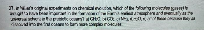 27. In Miller's original experiments on chemical evolution, which of the following molecules (gases) is thought to have been important in the formation of the Earth's earliest atmosphere and eventually as the universal solvent in the prebiotic oceans? a) CH2O, b) CO2, c) NH3, d) H2O, e) all of these because they all dissolved into the first oceans to form more complex molecules.