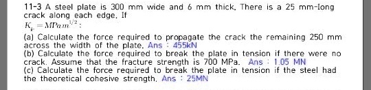 11-3 A steel plate is 300 mm wide and 6 mm thick. There is a 25 mm-long crack along each edge. If Kc = MPa m^1/2:
(a) Calculate the force required to propagate the crack the remaining 250 mm across the width of the plate. Ans : 455kN
(b) Calculate the force required to break the plate in tension if there were no crack. Assume that the fracture strength is 700 MPa. Ans : 1.05 MN
(c) Calculate the force required to break the plate in tension if the steel had the theoretical cohesive strength. Ans : 25MN