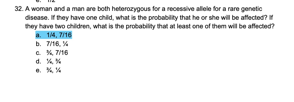 32. A woman and a man are both heterozygous for a recessive allele for a rare genetic disease. If they have one child, what is the probability that he or she will be affected? If they have two children, what is the probability that at least one of them will be affected?
a. 1/4, 7/16
b. 7/16, 1/4
c. 3/4, 7/16
d. 1/4, 3/4
e. 3/4, 1/4