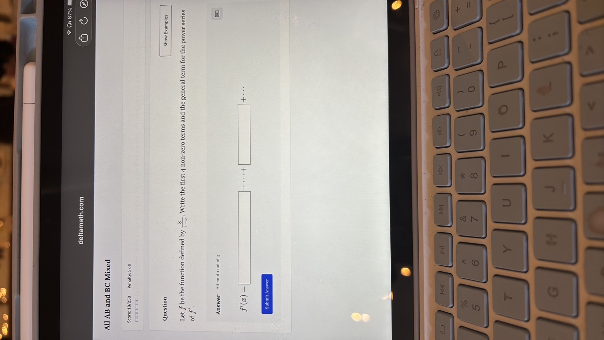 ? ?? 87%
C
?
deltamath.com
Show Examples
Let f be the function defined by (8)/(1-x). Write the first 4 non-zero terms and the general term for the power series of f^'.
Answer Attempt 1 out of 3

    f^'(x)=□+⋯+□+⋯


of f^'.
Answer Attempt 1 out of 3
Submit Answer

All AB and BC Mixed

Score: 1 8 / 2 5 0 Penalty: 5 off
- ?? ??????
??????
Question