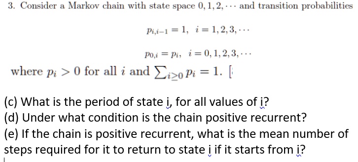 3. Consider a Markov chain with state space 0, 1, 2, ... and transition probabilities
pi,i-1 = 1, i = 1, 2, 3, ...
p0,i = pi, i = 0, 1, 2, 3, ...
where pi > 0 for all i and sumi ge 0 pi = 1.
(c) What is the period of state i, for all values of i?
(d) Under what condition is the chain positive recurrent?
(e) If the chain is positive recurrent, what is the mean number of steps required for it to return to state i if it starts from i?