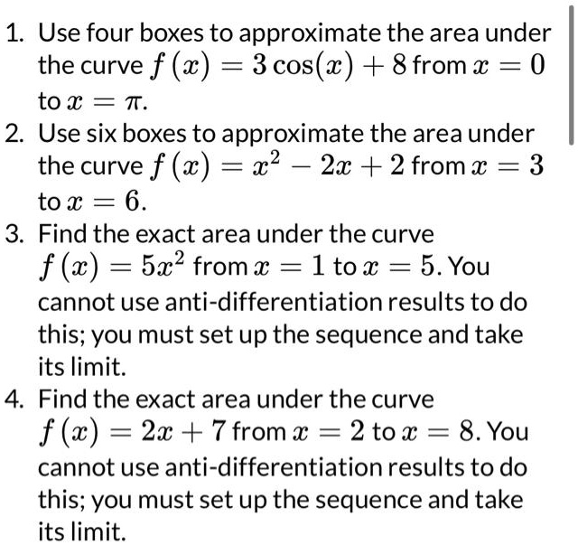 1. Use four boxes to approximate the area under the curve f(x) = 3 cos(x) + 8 from x = 0 to x = π.
2. Use six boxes to approximate the area under the curve f(x) = x^2 - 2x + 2 from x = 3 to x = 6.
3. Find the exact area under the curve f(x) = 5x^2 from x = 1 to x = 5. You cannot use anti-differentiation results to do this; you must set up the sequence and take its limit.
4. Find the exact area under the curve f(x) = 2x + 7 from x = 2 to x = 8. You cannot use anti-differentiation results to do this; you must set up the sequence and take its limit.