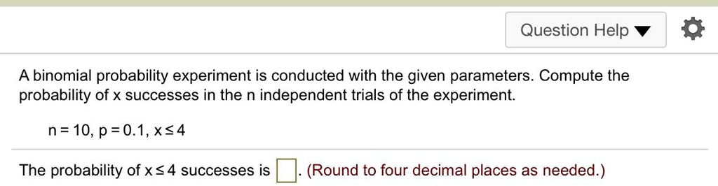 A binomial probability experiment is conducted with the given parameters. Compute the probability of x successes in the n independent trials of the experiment.

n = 10, p = 0.1, x ? 4

The probability of x ? 4 successes is . (Round to four decimal places as needed.)