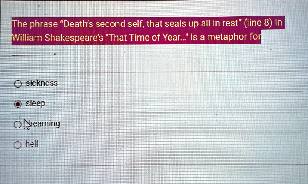The phrase "Death's second self, that seals up all in rest" (line 8) in
William Shakespeare's "That Time of Year..." is a metaphor for
O sickness
O sleep
O dreaming
O hell