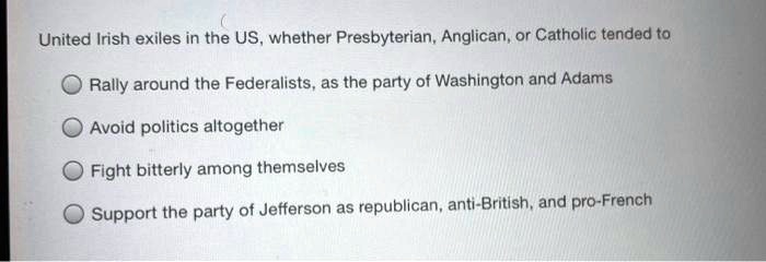 United Irish exiles in the US, whether Presbyterian, Anglican, or Catholic tended to

Rally around the Federalists, as the party of Washington and Adams
Avoid politics altogether
Fight bitterly among themselves
Support the party of Jefferson as republican, anti-British, and pro-French