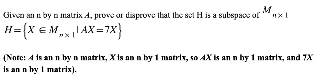 Given an n by n matrix A, prove or disprove that the set H is a subspace of Mn 	imes 1
H = x in Mn 	imes 1 | AX = 7X
(Note: A is an n by n matrix, X is an n by 1 matrix, so AX is an n by 1 matrix, and 7X
is an n by 1 matrix).