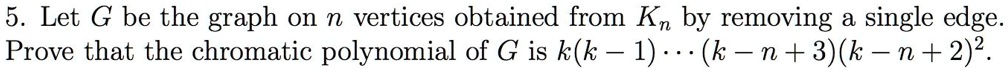5. Let G be the graph on n vertices obtained from Kn by removing a single edge. Prove that the chromatic polynomial of G is k(k - 1) ... (k - n + 3)(k - n + 2)^2.