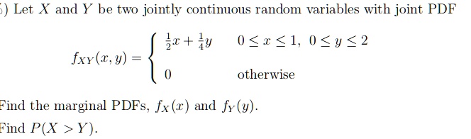 Let X and Y be two jointly continuous random variables with joint PDF
fXY(x,y) = 
1/2x + 1/4y  0 <= x <= 1, 0 <= y <= 2
0 otherwise
Find the marginal PDFs, fX(x) and fY(y).
Find P(X > Y).