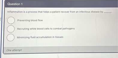 Inflammation is a process that helps a patient recover from an infectious disease by 

Preventing blood flow
Recruiting white blood cells to combat pathogens
Minimizing fluid accumulation in tissues