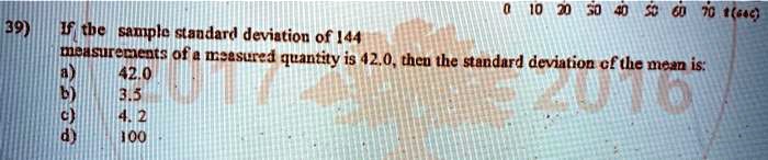 39) If the sample standard deviation of 144 measurements of a measured quantity is 42.0, then the standard deviation of the mean is:
a) 42.0
b) 3.5
c) 4.2
d) 100
