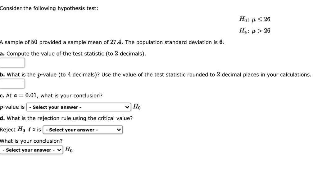 Consider the following hypothesis test:
H0: ? ? 26
Ha: ? > 26
A sample of 50 provided a sample mean of 27.4. The population standard deviation is 6.
a. Compute the value of the test statistic (to 2 decimals).
b. What is the p-value (to 4 decimals)? Use the value of the test statistic rounded to 2 decimal places in your calculations.
c. At ? = 0.01, what is your conclusion?
p-value is - Select your answer - H0
d. What is the rejection rule using the critical value?
Reject H0 if z is - Select your answer -
What is your conclusion?
- Select your answer - H0