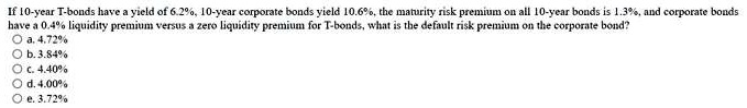 If 10-year T-bonds have a yield of 6.2%, 10-year corporate bonds yield 10.6%, the maturity risk premium on all 10-year bonds is 1.3%, and corporate bonds have a 0.4% liquidity premium versus a zero liquidity premium for T-bonds, what is the default risk premium on the corporate bond?

a. 4.72%
b. 3.84%
c. 4.40%
d. 4.00%
e. 3.72%