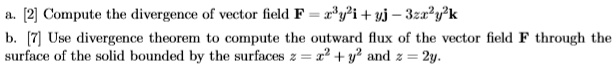 a. [2] Compute the divergence of vector field F = x^3y^2i + yj - 3zx^2y^2k
b. [7] Use divergence theorem to compute the outward flux of the vector field F through the surface of the solid bounded by the surfaces z = x^2 + y^2 and z = 2y.