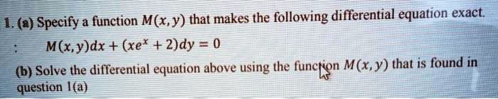 1. (a) Specify a function M(x, y) that makes the following differential equation exact.
: M(x, y)dx + (xe^x + 2)dy = 0
(b) Solve the differential equation above using the function M(x, y) that is found in question 1(a)