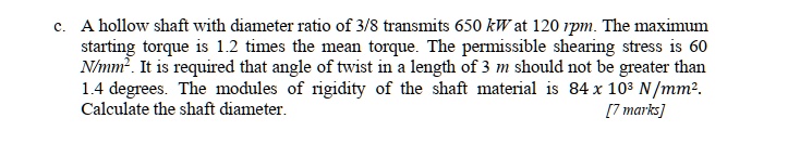 c. A hollow shaft with diameter ratio of 3/8 transmits 650 kW at 120 rpm. The maximum starting torque is 1.2 times the mean torque. The permissible shearing stress is 60 N/mm². It is required that angle of twist in a length of 3 m should not be greater than 1.4 degrees. The modules of rigidity of the shaft material is 84 x 10³ N/mm². Calculate the shaft diameter.
