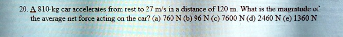 A 810-kg car accelerates from rest to 27 m/s in a distance of 120 m. What is the magnitude of the average net force acting on the car? (a) 760 N (b) 96 N (c) 7600 N (d) 2460 N (e) 1360 N