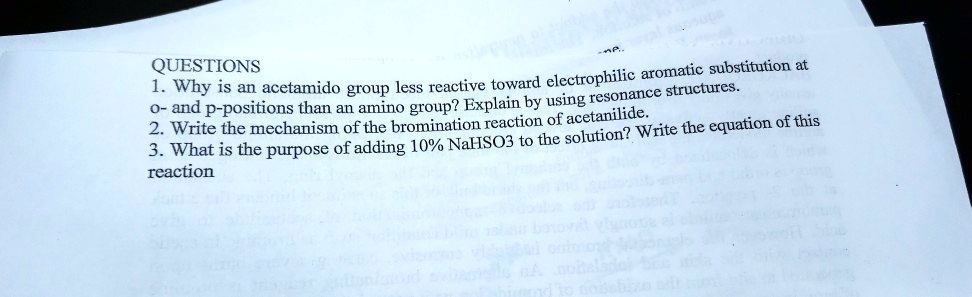 QUESTIONS
1. Why is an acetamido group less reactive toward electrophilic aromatic substitution at
o- and p-positions than an amino group? Explain by using resonance structures.
2. Write the mechanism of the bromination reaction of acetanilide.
3. What is the purpose of adding 10% NaHSO3 to the solution? Write the equation of this
reaction