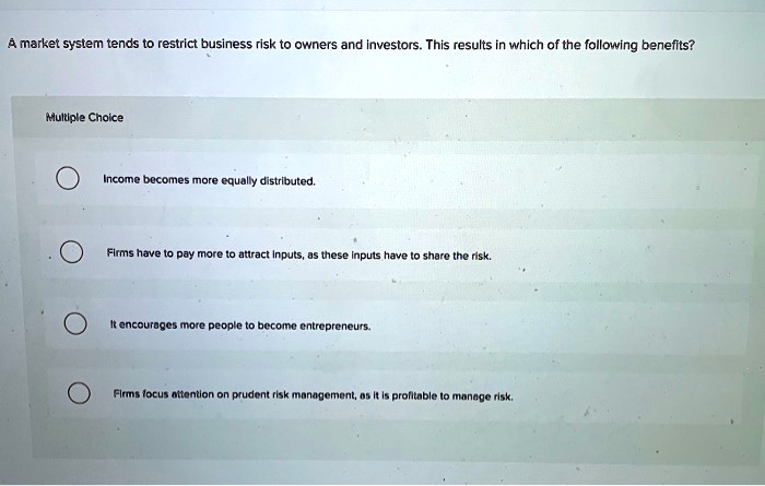 A market system tends to restrict business risk to owners and investors. This results in which of the following benefits?
Income becomes more equally distributed.
Firms have to pay more to attract inputs, as these inputs have to share the risk.
It encourages more people to become entrepreneurs.
Firms focus attention on prudent risk management, as it is profitable to manage risk.