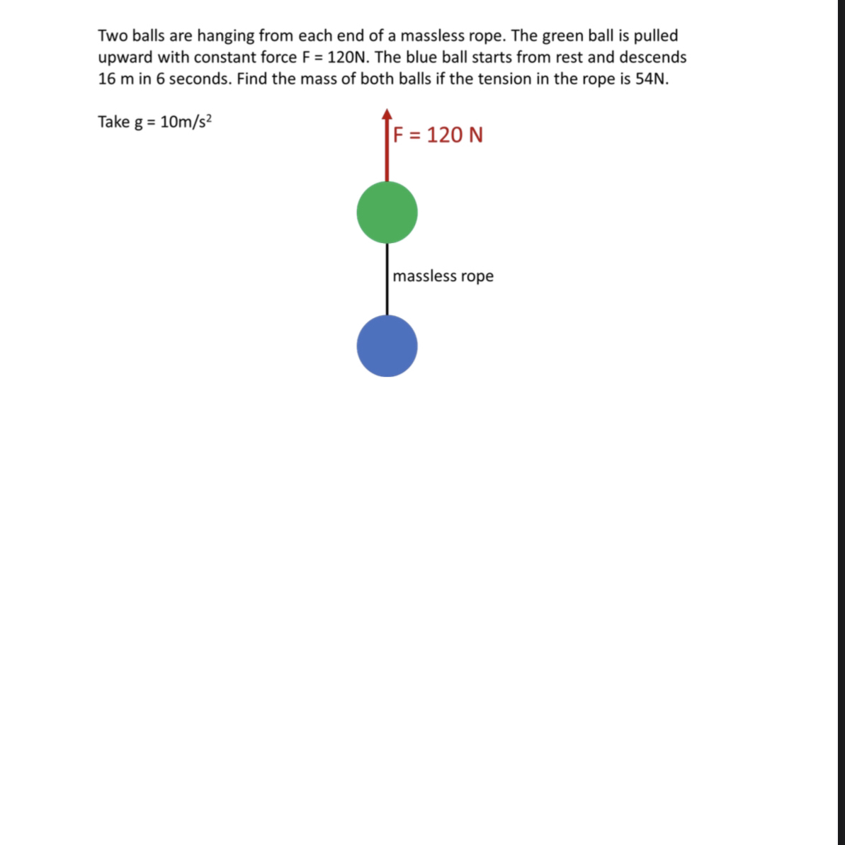 Two balls are hanging from each end of a massless rope. The green ball is pulled upward with constant force F=120  N. The blue ball starts from rest and descends 16  m in 6 seconds. Find the mass of both balls if the tension in the rope is 54  N.
Take g=10  m / s^2