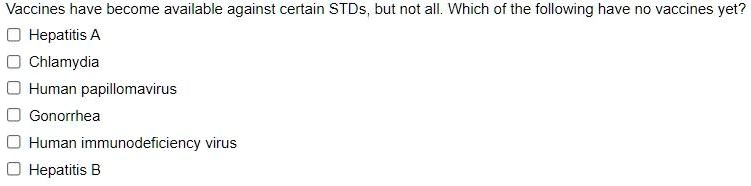Vaccines have become available against certain STDs, but not all. Which of the following have no vaccines yet?
Hepatitis A
Chlamydia
Human papillomavirus
Gonorrhea
Human immunodeficiency virus
Hepatitis B