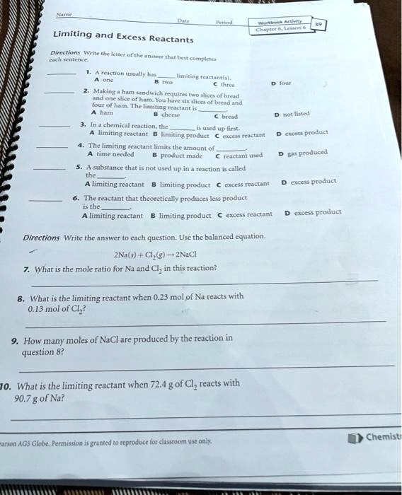 Name  Date  Period 
Limiting and Excess Reactants
Directions Write the letter of the answer that best completes each sentence.
1. A reaction usually has  limiting reactant(s).
A one B two C three D four
2. Making a ham sandwich requires two slices of bread and one slice of ham. You have six slices of bread and four of ham. The limiting reactant is .
A ham B cheese C bread D not listed
3. In a chemical reaction, the  is used up first.
A limiting reactant B limiting product C excess reactant D excess product
4. The limiting reactant limits the amount of .
A time needed B product made C reactant used D gas produced
5. A substance that is not used up in a reaction is called the .
A limiting reactant B limiting product C excess reactant D excess product
6. The reactant that theoretically produces less product is the .
A limiting reactant B limiting product C excess reactant D excess product
Directions Write the answer to each question. Use the balanced equation.
2Na(s) + Cl2(g) -> 2NaCl
7. What is the mole ratio for Na and Cl2 in this reaction?
8. What is the limiting reactant when 0.23 mol of Na reacts with 0.13 mol of Cl2?
9. How many moles of NaCl are produced by the reaction in question 8?
10. What is the limiting reactant when 72.4 g of Cl2 reacts with 90.7 g of Na?