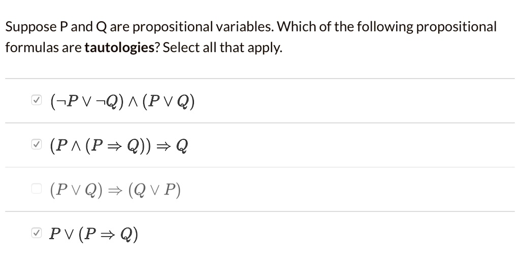 Suppose P and Q are propositional variables. Which of the following propositional formulas are tautologies? Select all that apply.
(¬ P ? ¬ Q) ? (P ? Q)
(P ? (P ? Q)) ? Q
(P ? Q) ? (Q ? P)
P ? (P ? Q)