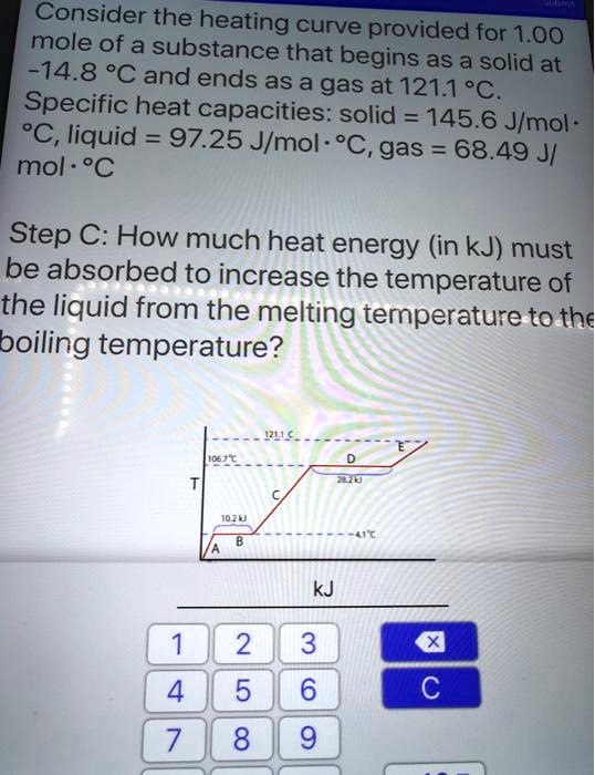 Consider the heating curve provided for 1.00 mole of a substance that begins as a solid at -14.8 °C and ends as a gas at 121.1 °C. Specific heat capacities: solid = 145.6 J/mol·°C, liquid = 97.25 J/mol·°C, gas = 68.49 J/mol·°C

Step C: How much heat energy (in kJ) must be absorbed to increase the temperature of the liquid from the melting temperature to the boiling temperature?