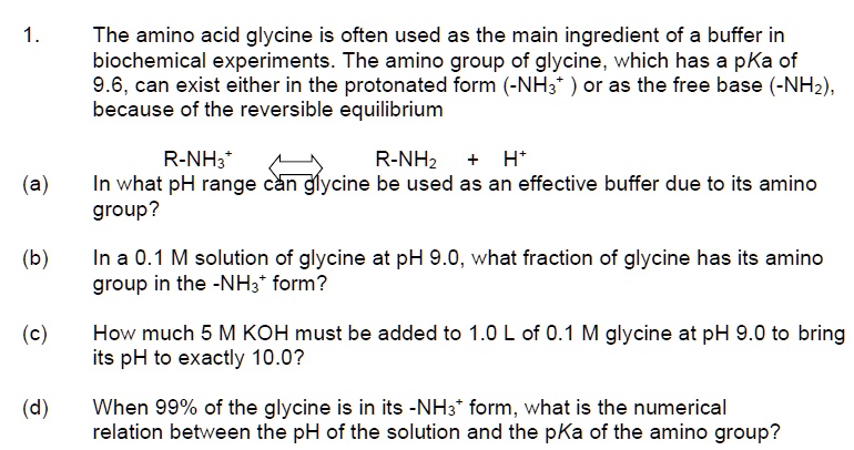 1. The amino acid glycine is often used as the main ingredient of a buffer in biochemical experiments. The amino group of glycine, which has a pKa of 9.6, can exist either in the protonated form (-NH3+) or as the free base (-NH2), because of the reversible equilibrium
R-NH3+ <=> R-NH2 + H+
(a) In what pH range can glycine be used as an effective buffer due to its amino group?
(b) In a 0.1 M solution of glycine at pH 9.0, what fraction of glycine has its amino group in the -NH3+ form?
(c) How much 5 M KOH must be added to 1.0 L of 0.1 M glycine at pH 9.0 to bring its pH to exactly 10.0?
(d) When 99% of the glycine is in its -NH3+ form, what is the numerical relation between the pH of the solution and the pKa of the amino group?