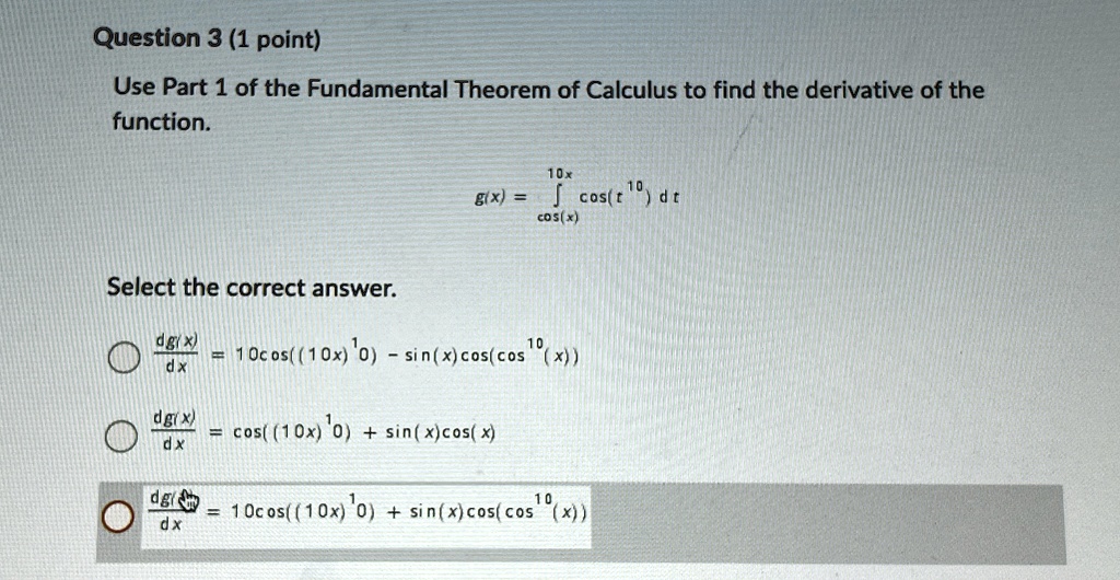 question 3 1 point use part 1 of the fundamental theorem of calculus to find the derivative of the function gx intcosx10x cost10 dt select the correct answer fracdgxdx 10cos10x10 sinxcoscos 61343
