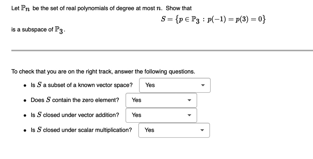 Let Pn be the set of real polynomials of degree at most n. Show that
S = p ? P3 : p(-1) = p(3) = 0
is a subspace of P3.

To check that you are on the right track, answer the following questions.
• Is S a subset of a known vector space? Yes
• Does S contain the zero element? Yes
• Is S closed under vector addition? Yes
• Is S closed under scalar multiplication? Yes