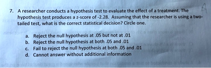 7. A researcher conducts a hypothesis test to evaluate the effect of a treatment. The hypothesis test produces a z-score of -2.28. Assuming that the researcher is using a two-tailed test, what is the correct statistical decision? Circle one.

a. Reject the null hypothesis at .05 but not at .01
b. Reject the null hypothesis at both .05 and .01
c. Fail to reject the null hypothesis at both .05 and .01
d. Cannot answer without additional information