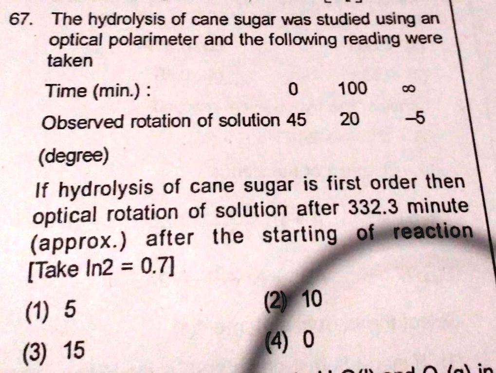 67. The hydrolysis of cane sugar was studied using an
optical polarimeter and the following reading were
taken
Time (min.) :
0
100
8
Observed rotation of solution 45
20
-5
(degree)
If hydrolysis of cane sugar is first order then
optical rotation of solution after 332.3 minute
(approx.) after the starting of reaction
[Take In2 = 0.7]
(1) 5
(3) 15
(2) 10
(4) 0