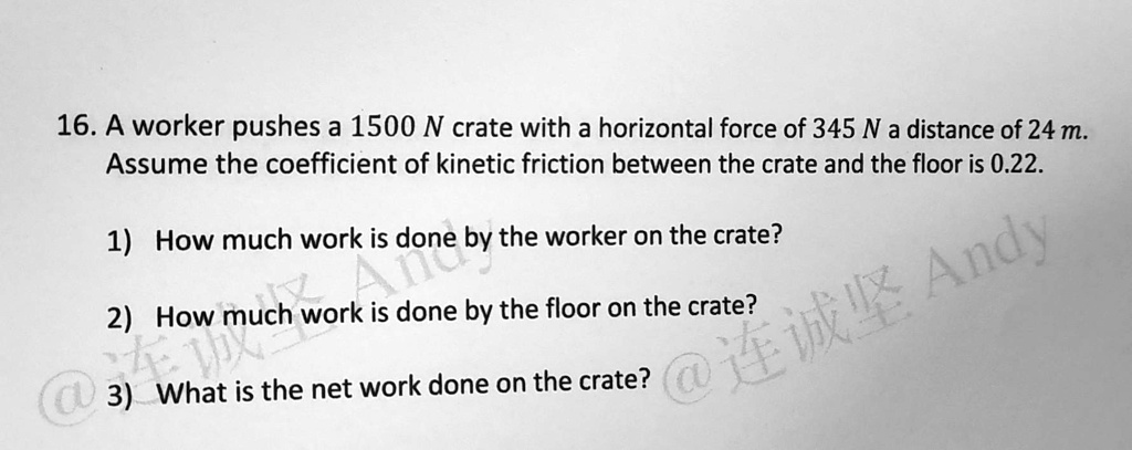 16. A worker pushes a 1500 N crate with a horizontal force of 345 N a distance of 24 m.
Assume the coefficient of kinetic friction between the crate and the floor is 0.22.
1) How much work is done by the worker on the crate?
2) How much work is done by the floor on the crate?
3) What is the net work done on the crate?
