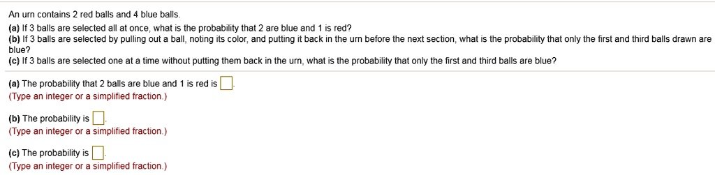 An urn contains 2 red balls and 4 blue balls.
(a) If 3 balls are selected all at once, what is the probability that 2 are blue and 1 is red?
(b) If 3 balls are selected by pulling out a ball, noting its color, and putting it back in the urn before the next section, what is the probability that only the first and third balls drawn are blue?
(c) If 3 balls are selected one at a time without putting them back in the urn, what is the probability that only the first and third balls are blue?

(a) The probability that 2 balls are blue and 1 is red is .
(Type an integer or a simplified fraction.)

(b) The probability is .
(Type an integer or a simplified fraction.)

(c) The probability is .
(Type an integer or a simplified fraction.)