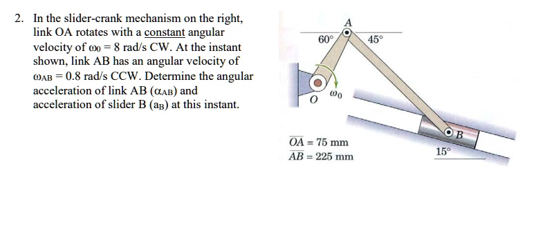 2. In the slider-crank mechanism on the right, link OA rotates with a constant angular velocity of ?0 = 8 rad/s CW. At the instant shown, link AB has an angular velocity of ?AB = 0.8 rad/s CCW. Determine the angular acceleration of link AB (?AB) and acceleration of slider B (aB) at this instant. 60° A 45° O ?0 OA = 75 mm AB = 225 mm B 15°
