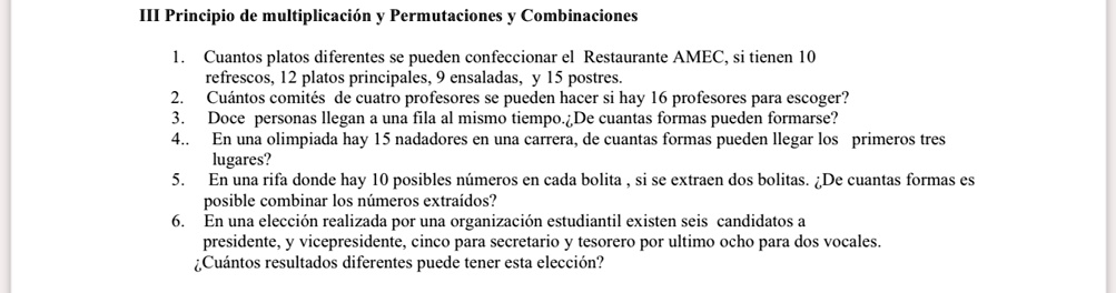 III Principio de multiplicación y Permutaciones y Combinaciones
1. Cuantos platos diferentes se pueden confeccionar el Restaurante AMEC, si tienen 10
refrescos, 12 platos principales, 9 ensaladas, y 15 postres.
2. Cuántos comités de cuatro profesores se pueden hacer si hay 16 profesores para escoger?
3. Doce personas llegan a una fila al mismo tiempo.¿De cuantas formas pueden formarse?
4.. En una olimpiada hay 15 nadadores en una carrera, de cuantas formas pueden llegar los primeros tres
lugares?
5.
En una rifa donde hay 10 posibles números en cada bolita, si se extraen dos bolitas. ¿De cuantas formas es
posible combinar los números extraídos?
6. En una elección realizada por una organización estudiantil existen seis candidatos a
presidente, y vicepresidente, cinco para secretario y tesorero por ultimo ocho para dos vocales.
¿Cuántos resultados diferentes puede tener esta elección?