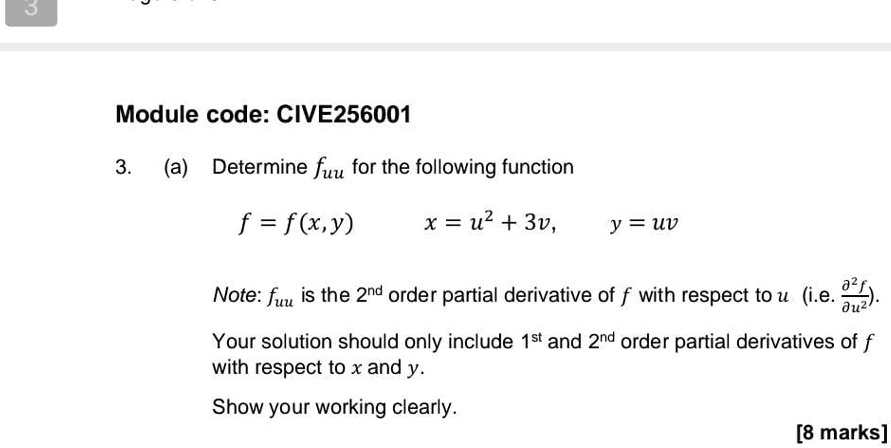 Module code: CIVE256001
3. (a) Determine fuu for the following function
f = f(x, y) 
x = u^2 + 3v, 
y = uv
Note: fuu is the 2^nd order partial derivative of f with respect to u (i.e. (∂^2 f)/(∂ u^2)).
Your solution should only include 1^st and 2^nd order partial derivatives of f with respect to x and y.
Show your working clearly.
[8 marks]