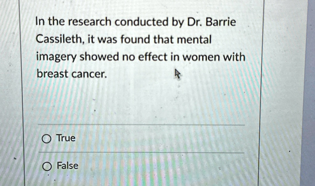 In the research conducted by Dr. Barrie Cassileth, it was found that mental imagery showed no effect in women with breast cancer.
O True
O False