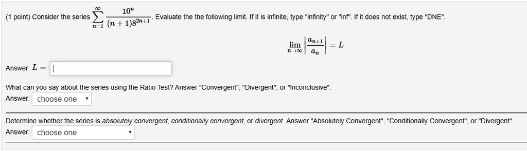 Consider the series sumn=1^infty frac10^n(n+1) 8^2 n+1. Evaluate the the following limit. If it is infinite, type "infinity" or "inf". If it does not exist, type "DNE".
limn ightarrow inftyleft|fracan+1anight|=L
Answer: L =
What can you say about the series using the Ratio Test? Answer "Convergent", "Divergent", or "Inconclusive".
Determine whether the series is absolutely convergent, conditionally convergent, or divergent. Answer "Absolutely Convergent", "Conditionally Convergent", or "Divergent".