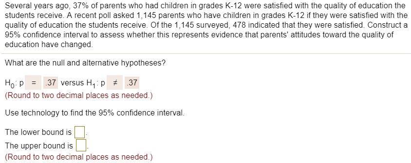 Several years ago, 37% of parents who had children in grades K-12 were satisfied with the quality of education the students receive. A recent poll asked 1,145 parents who have children in grades K-12 if they were satisfied with the quality of education the students receive. Of the 1,145 surveyed, 478 indicated that they were satisfied. Construct a 95% confidence interval to assess whether this represents evidence that parents' attitudes toward the quality of education have changed.

What are the null and alternative hypotheses?

H?: p = .37 versus H?: p ? .37
(Round to two decimal places as needed.)

Use technology to find the 95% confidence interval.

The lower bound is 
The upper bound is 
(Round to two decimal places as needed.)