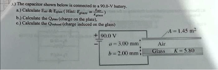 3.) The capacitor shown below is connected to a 90.0-V battery.
a.) Calculate Eair     Eglass (Hint: Eglass = (Eair)/(Kglass))
b.) Calculate the Qplate (charge on the plate),
c.) Calculate the Qinduced (charge induced on the glass)
A = 1.45  m^2
+90.0  V
a = 3.00  mm
Air
b = 2.00  mm
Glass
K = 5.80