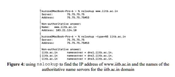 [kurose@MacBook-Pro-6   % nslookup www.iitb.ac.in
Server: 75.75.75.75
Address: 75.75.75.75#53

Non-authoritative answer:
Name: www.iitb.ac.in
Address: 103.21.124.10

[kurose@MacBook-Pro-6   % nslookup -type=NS iitb.ac.in
Server: 75.75.75.75
Address: 75.75.75.75#53

Non-authoritative answer:
iitb.ac.in nameserver = dns1.iitb.ac.in.
iitb.ac.in nameserver = dns2.iitb.ac.in.
iitb.ac.in nameserver = dns3.iitb.ac.in.

Figure 4: using nslookup to find the IP address of www.iitb.ac.in and the names of the authoritative name servers for the iitb.ac.in domain