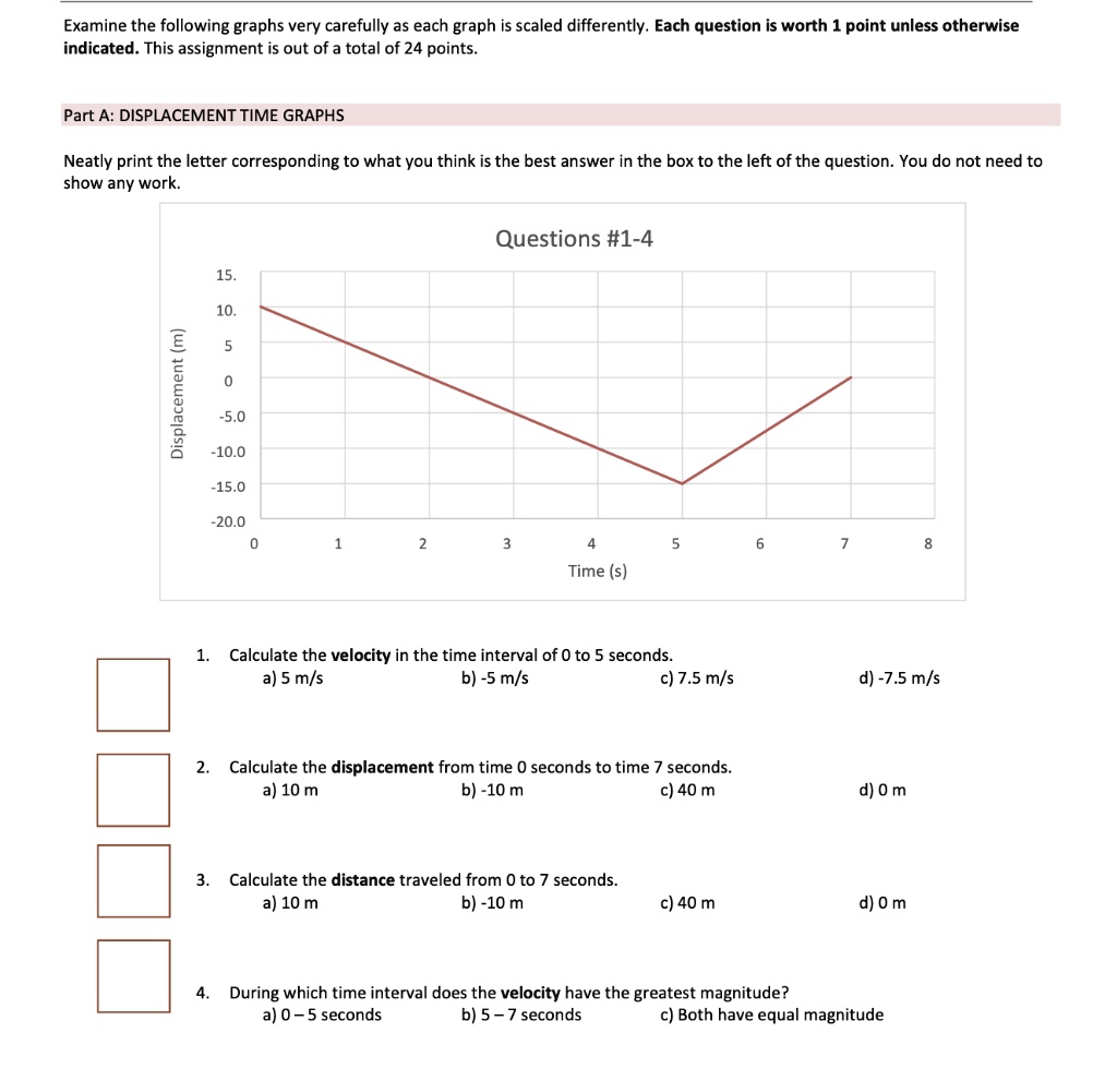 Examine the following graphs very carefully as each graph is scaled differently. Each question is worth 1 point unless otherwise indicated. This assignment is out of a total of 24 points.
Part A: DISPLACEMENT TIME GRAPHS
Neatly print the letter corresponding to what you think is the best answer in the box to the left of the question. You do not need to show any work.
Questions #1-4
Displacement (m)
15.
10.
5
0
-5.0
-10.0
-15.0
-20.0
0 1 2 3 4 5 6 7 8
Time (s)
1. Calculate the velocity in the time interval of 0 to 5 seconds.
a) 5 m/s b) -5 m/s c) 7.5 m/s d) -7.5 m/s
2. Calculate the displacement from time 0 seconds to time 7 seconds.
a) 10 m b) -10 m c) 40 m d) 0 m
3. Calculate the distance traveled from 0 to 7 seconds.
a) 10 m b) -10 m c) 40 m d) 0 m
4. During which time interval does the velocity have the greatest magnitude?
a) 0 – 5 seconds b) 5 – 7 seconds c) Both have equal magnitude