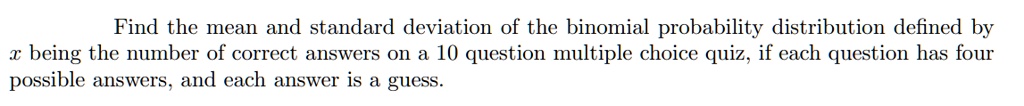 Find the mean and standard deviation of the binomial probability distribution defined by x being the number of correct answers on a 10 question multiple choice quiz, if each question has four possible answers, and each answer is a guess.