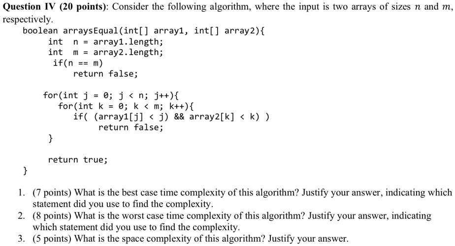 Question IV (20 points): Consider the following algorithm, where the input is two arrays of sizes n and m, respectively.
boolean arraysEqual(int[] array1, int[] array2)
int n = array1.length;
int m = array2.length;
if(n == m)
return false;
for(int j = 0; j < n; j++)
for(int k = 0; k < m; k++)
if((array1[j] < j)        array2[k] < k))
return false;

return true;

1. (7 points) What is the best case time complexity of this algorithm? Justify your answer, indicating which statement did you use to find the complexity.
2. (8 points) What is the worst case time complexity of this algorithm? Justify your answer, indicating which statement did you use to find the complexity.
3. (5 points) What is the space complexity of this algorithm? Justify your answer.