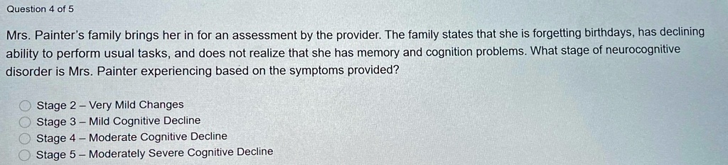 Mrs. Painter's family brings her in for an assessment by the provider. The family states that she is forgetting birthdays, has declining ability to perform usual tasks, and does not realize that she has memory and cognition problems. What stage of neurocognitive disorder is Mrs. Painter experiencing based on the symptoms provided?

Stage 2 – Very Mild Changes
Stage 3 – Mild Cognitive Decline
Stage 4 – Moderate Cognitive Decline
Stage 5 – Moderately Severe Cognitive Decline