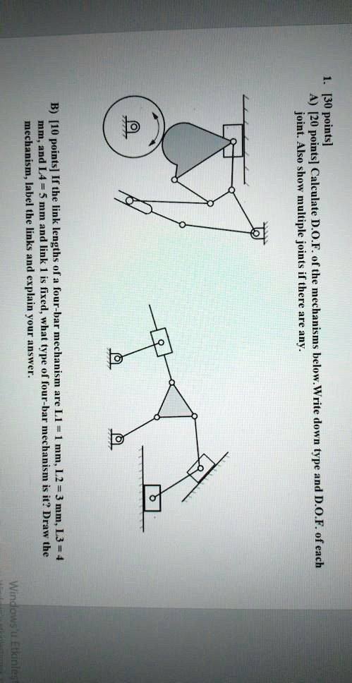 1. [30 points]
A) [20 points] Calculate D.O.F. of the mechanisms below. Write down type and D.O.F. of each
joint. Also show multiple joints if there are any.
B) [10 points] If the link lengths of a four-bar mechanism are L1 = 1 mm, L2 = 3 mm, L3 = 4
mm, and L4 = 5 mm and link 1 is fixed, what type of four-bar mechanism is it? Draw the
mechanism, label the links and explain your answer.